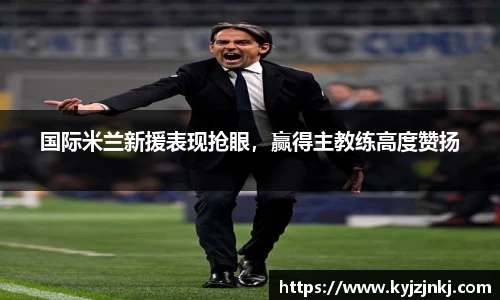 国际米兰新援表现抢眼，赢得主教练高度赞扬